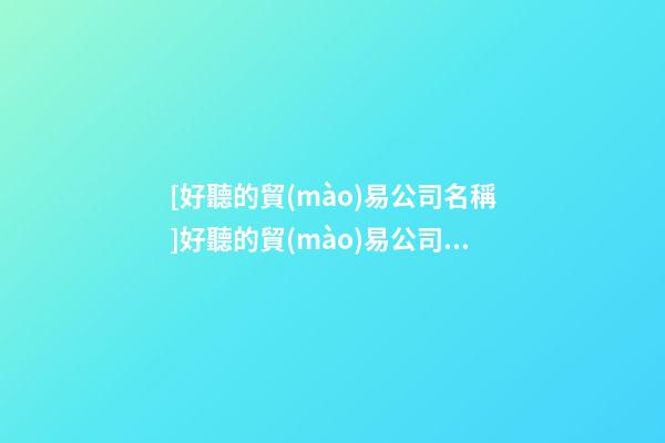 [好聽的貿(mào)易公司名稱]好聽的貿(mào)易公司名字大全-第1張-公司起名-玄機(jī)派